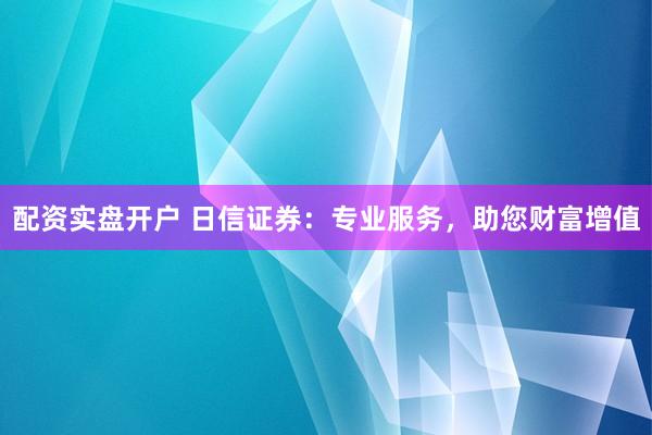 配资实盘开户 日信证券：专业服务，助您财富增值