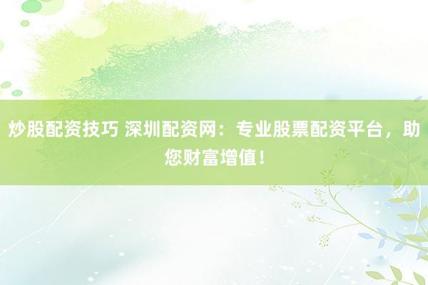 炒股配资技巧 深圳配资网：专业股票配资平台，助您财富增值！