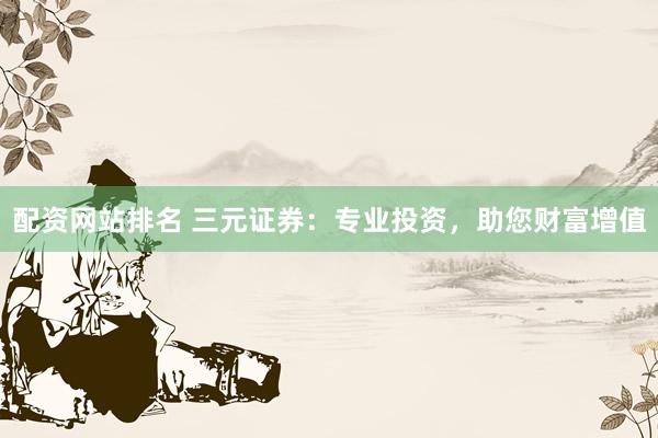配资网站排名 三元证券：专业投资，助您财富增值