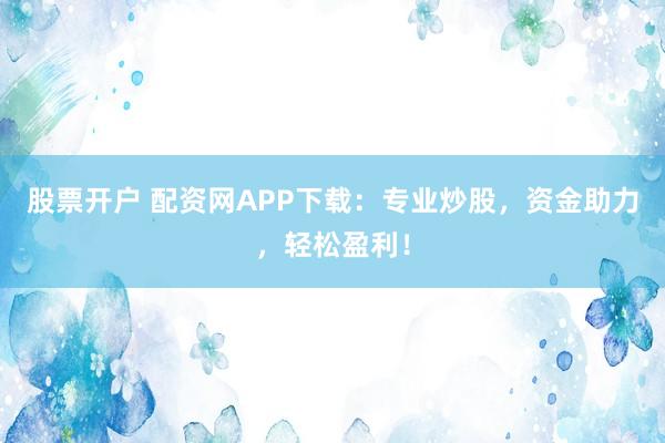 股票开户 配资网APP下载：专业炒股，资金助力，轻松盈利！