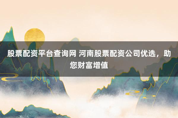 股票配资平台查询网 河南股票配资公司优选，助您财富增值