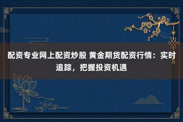 配资专业网上配资炒股 黄金期货配资行情：实时追踪，把握投资机遇