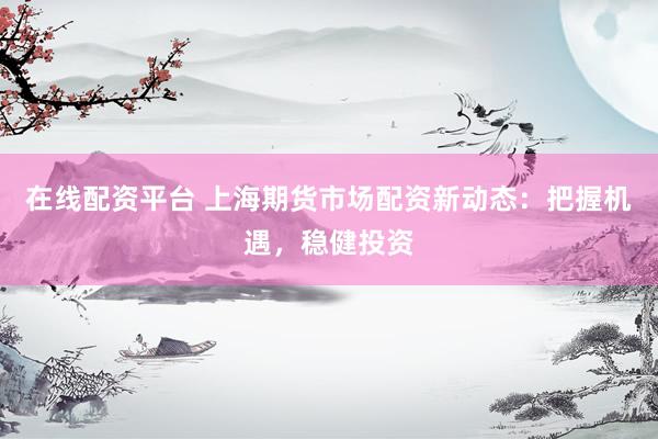 在线配资平台 上海期货市场配资新动态：把握机遇，稳健投资