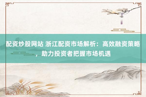 配资炒股网站 浙江配资市场解析：高效融资策略，助力投资者把握市场机遇