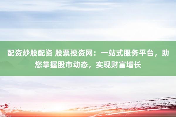 配资炒股配资 股票投资网：一站式服务平台，助您掌握股市动态，实现财富增长