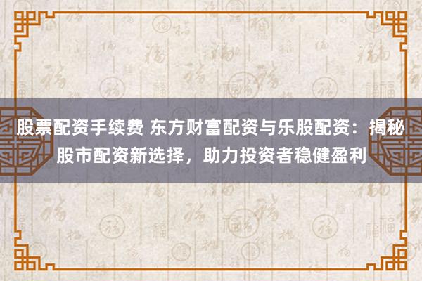 股票配资手续费 东方财富配资与乐股配资：揭秘股市配资新选择，助力投资者稳健盈利
