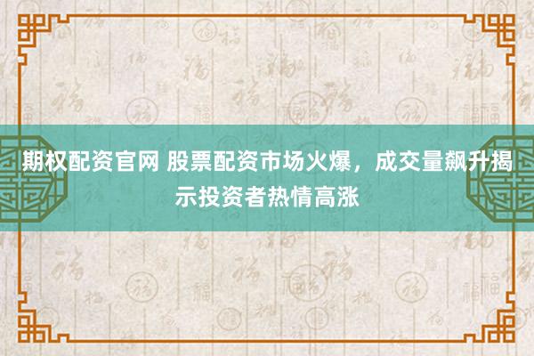 期权配资官网 股票配资市场火爆，成交量飙升揭示投资者热情高涨