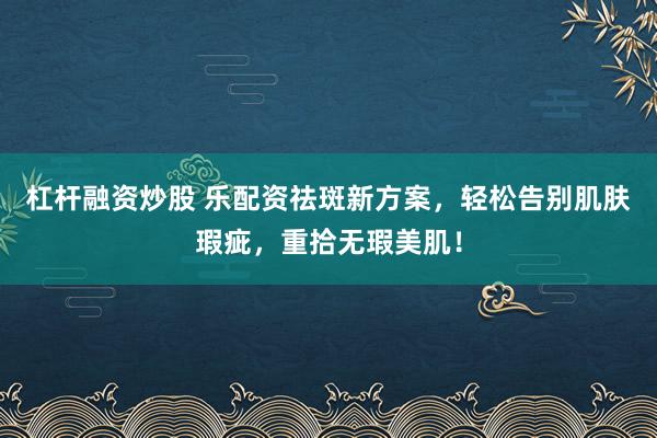 杠杆融资炒股 乐配资祛斑新方案，轻松告别肌肤瑕疵，重拾无瑕美肌！