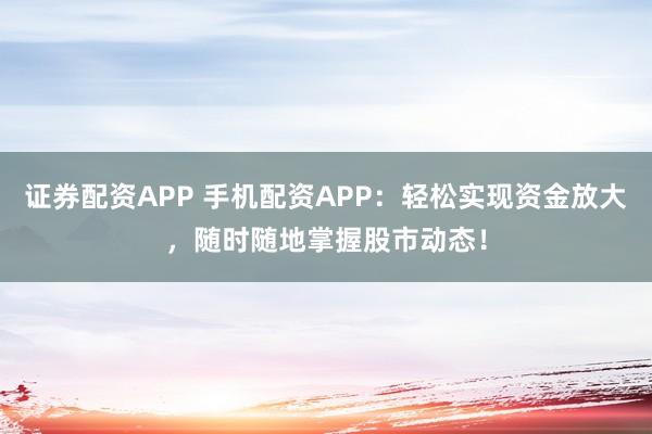 证券配资APP 手机配资APP：轻松实现资金放大，随时随地掌握股市动态！
