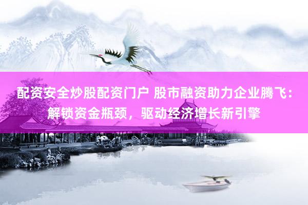 配资安全炒股配资门户 股市融资助力企业腾飞：解锁资金瓶颈，驱动经济增长新引擎