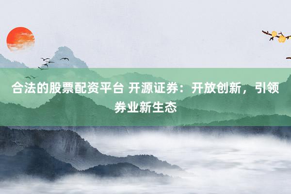 合法的股票配资平台 开源证券：开放创新，引领券业新生态