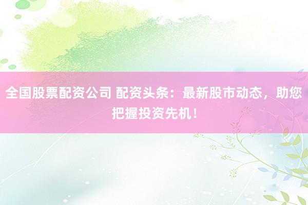 全国股票配资公司 配资头条：最新股市动态，助您把握投资先机！