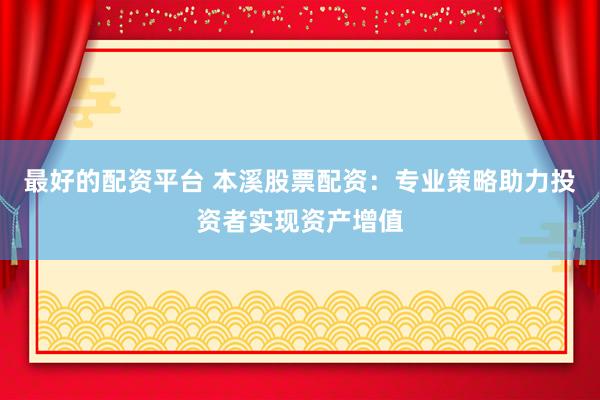 最好的配资平台 本溪股票配资：专业策略助力投资者实现资产增值