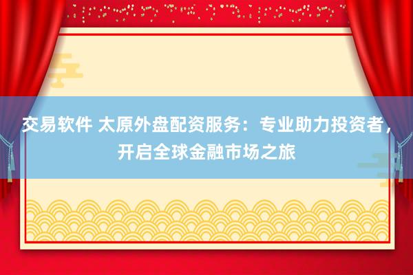 交易软件 太原外盘配资服务：专业助力投资者，开启全球金融市场之旅