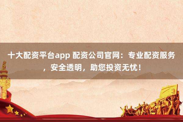 十大配资平台app 配资公司官网：专业配资服务，安全透明，助您投资无忧！