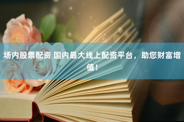 场内股票配资 国内最大线上配资平台，助您财富增值！
