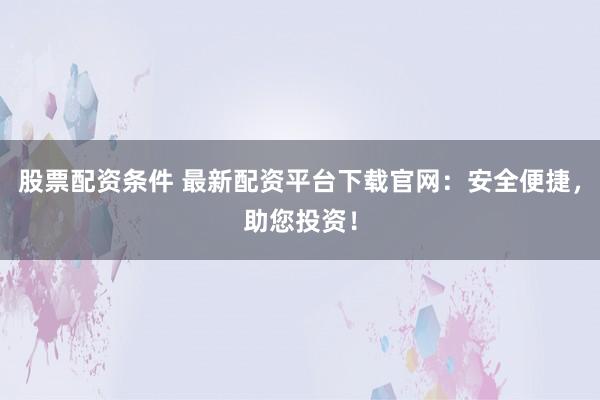 股票配资条件 最新配资平台下载官网：安全便捷，助您投资！