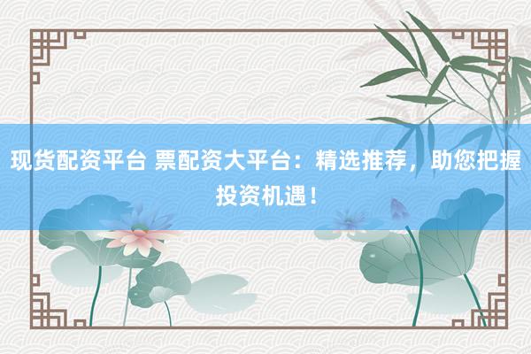 现货配资平台 票配资大平台：精选推荐，助您把握投资机遇！