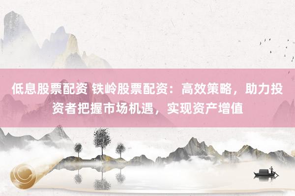 低息股票配资 铁岭股票配资：高效策略，助力投资者把握市场机遇，实现资产增值
