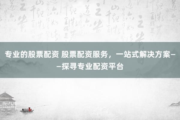 专业的股票配资 股票配资服务，一站式解决方案——探寻专业配资平台