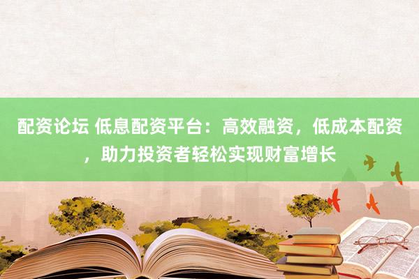 配资论坛 低息配资平台：高效融资，低成本配资，助力投资者轻松实现财富增长