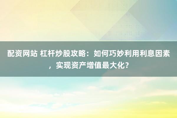 配资网站 杠杆炒股攻略：如何巧妙利用利息因素，实现资产增值最大化？