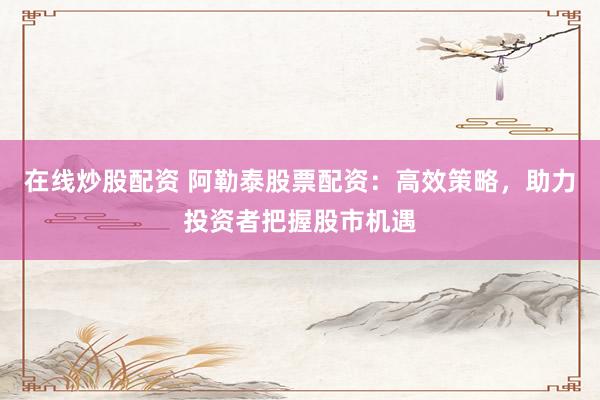在线炒股配资 阿勒泰股票配资：高效策略，助力投资者把握股市机遇