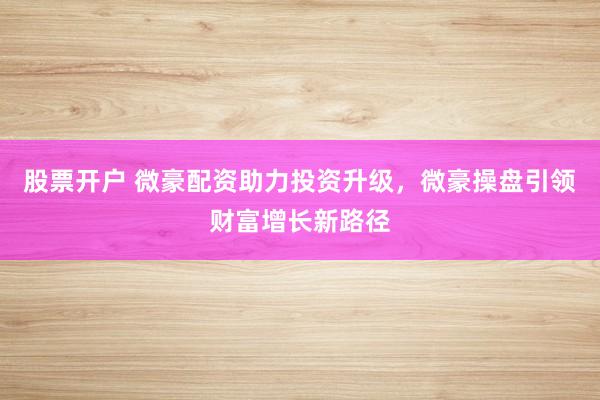 股票开户 微豪配资助力投资升级，微豪操盘引领财富增长新路径