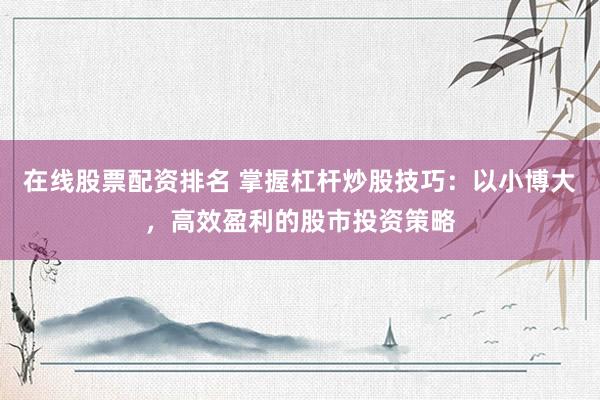 在线股票配资排名 掌握杠杆炒股技巧：以小博大，高效盈利的股市投资策略