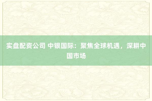 实盘配资公司 中银国际：聚焦全球机遇，深耕中国市场