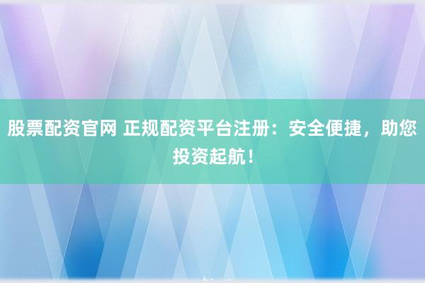 股票配资官网 正规配资平台注册：安全便捷，助您投资起航！