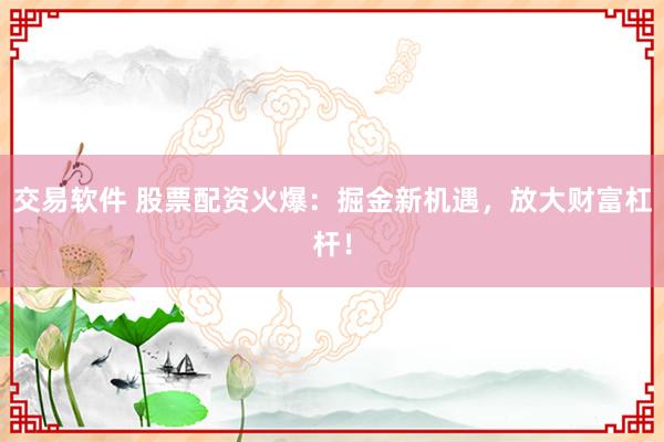 交易软件 股票配资火爆：掘金新机遇，放大财富杠杆！