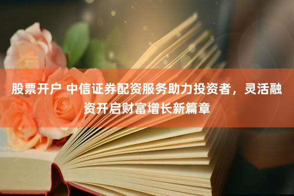 股票开户 中信证券配资服务助力投资者，灵活融资开启财富增长新篇章