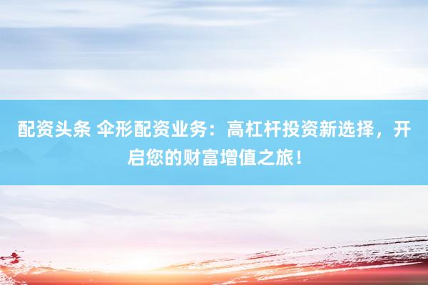 配资头条 伞形配资业务：高杠杆投资新选择，开启您的财富增值之旅！