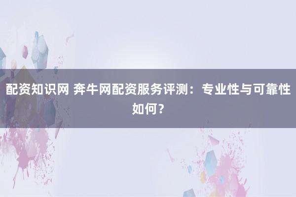 配资知识网 奔牛网配资服务评测：专业性与可靠性如何？