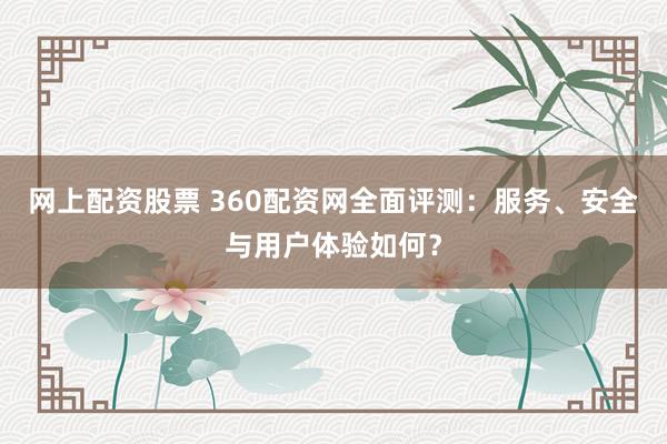 网上配资股票 360配资网全面评测：服务、安全与用户体验如何？