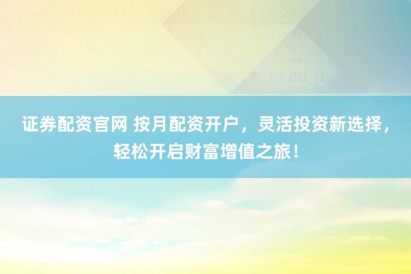 证券配资官网 按月配资开户，灵活投资新选择，轻松开启财富增值之旅！