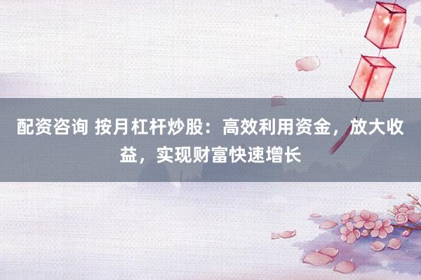 配资咨询 按月杠杆炒股：高效利用资金，放大收益，实现财富快速增长