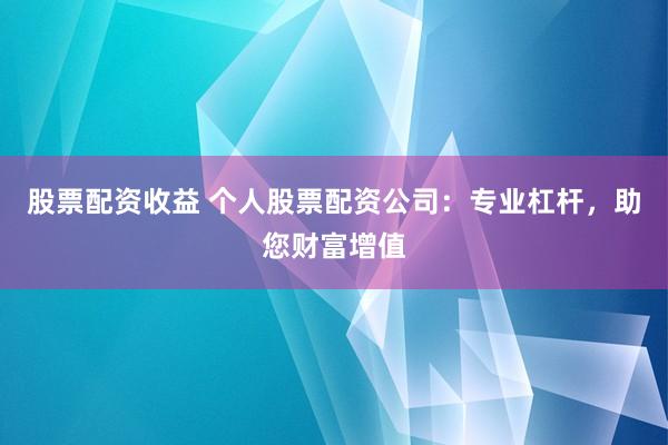 股票配资收益 个人股票配资公司：专业杠杆，助您财富增值