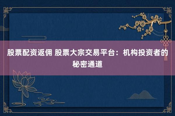 股票配资返佣 股票大宗交易平台：机构投资者的秘密通道