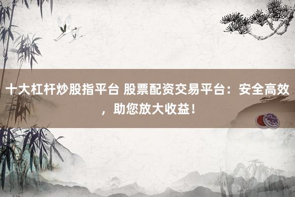 十大杠杆炒股指平台 股票配资交易平台：安全高效，助您放大收益！