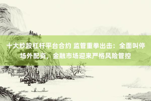 十大炒股杠杆平台合约 监管重拳出击：全面叫停场外配资，金融市场迎来严格风险管控
