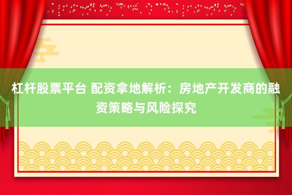 杠杆股票平台 配资拿地解析：房地产开发商的融资策略与风险探究