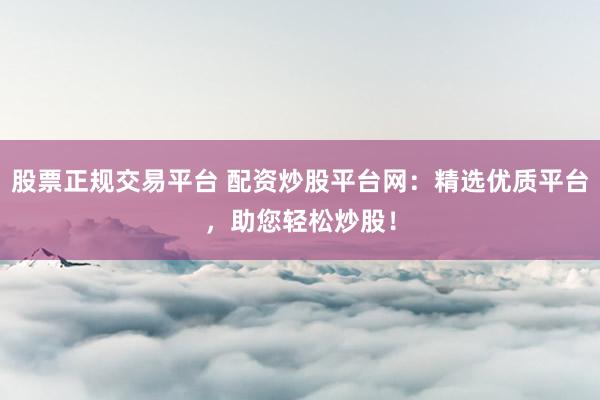 股票正规交易平台 配资炒股平台网：精选优质平台，助您轻松炒股！