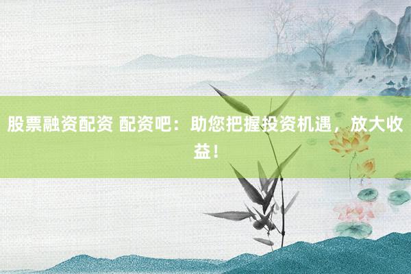 股票融资配资 配资吧：助您把握投资机遇，放大收益！