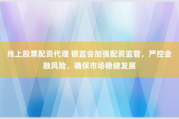 线上股票配资代理 银监会加强配资监管，严控金融风险，确保市场稳健发展