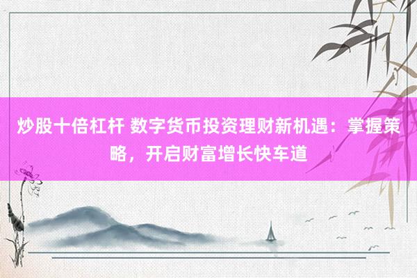 炒股十倍杠杆 数字货币投资理财新机遇：掌握策略，开启财富增长快车道