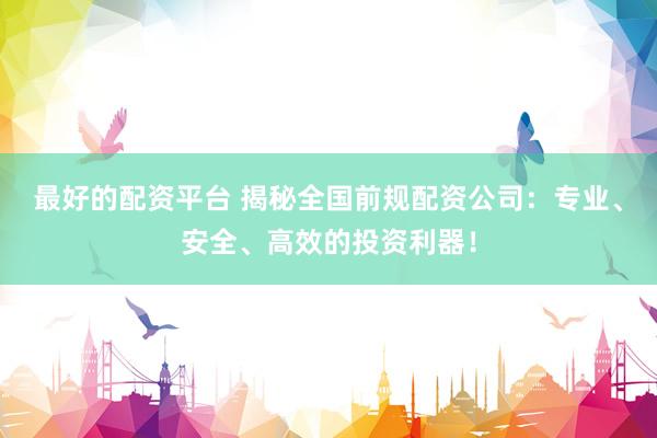 最好的配资平台 揭秘全国前规配资公司：专业、安全、高效的投资利器！