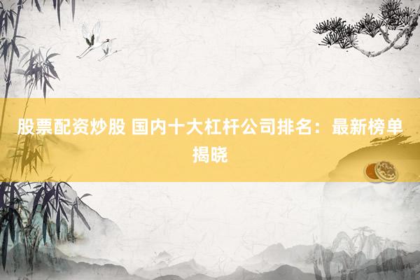 股票配资炒股 国内十大杠杆公司排名：最新榜单揭晓