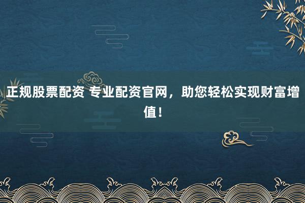 正规股票配资 专业配资官网，助您轻松实现财富增值！